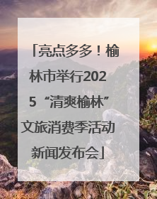 亮点多多！榆林市举行2025“清爽榆林”文旅消费季活动新闻发布会