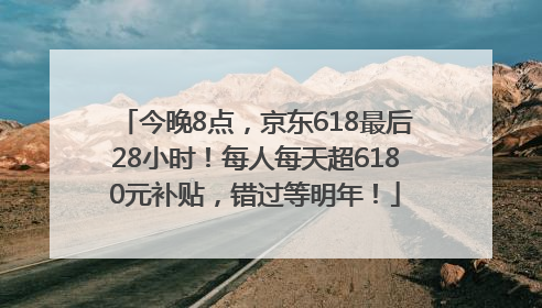 今晚8点，京东618最后28小时！每人每天超6180元补贴，错过等明年！