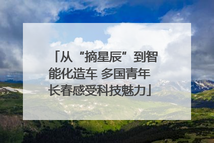 从“摘星辰”到智能化造车 多国青年长春感受科技魅力