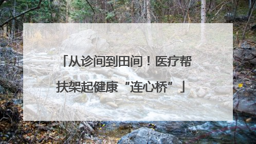 从诊间到田间！医疗帮扶架起健康“连心桥”
