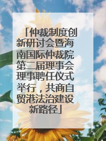 仲裁制度创新研讨会暨海南国际仲裁院第二届理事会理事聘任仪式举行，共商自贸港法治建设新路径