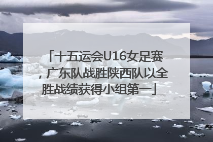 十五运会U16女足赛，广东队战胜陕西队以全胜战绩获得小组第一