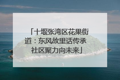 十堰张湾区花果街道：东风故里话传承 社区聚力向未来