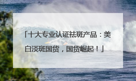 十大专业认证祛斑产品：美白淡斑国货，国货崛起！