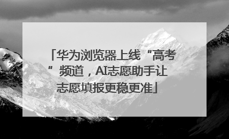 华为浏览器上线“高考”频道，AI志愿助手让志愿填报更稳更准
