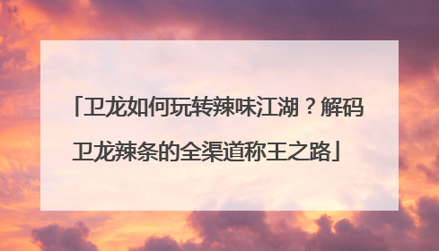 卫龙如何玩转辣味江湖？解码卫龙辣条的全渠道称王之路
