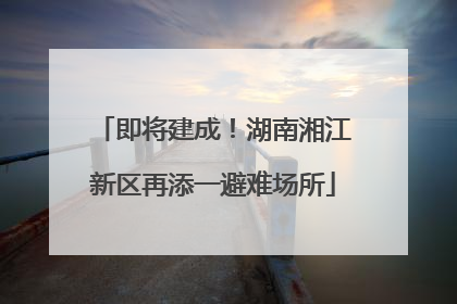 即将建成！湖南湘江新区再添一避难场所