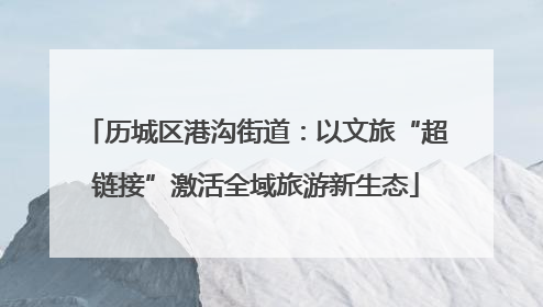 历城区港沟街道：以文旅“超链接”激活全域旅游新生态
