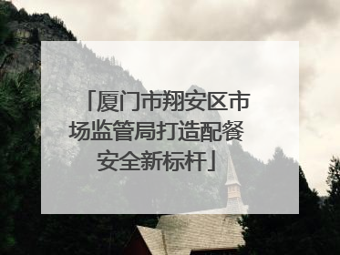 厦门市翔安区市场监管局打造配餐安全新标杆