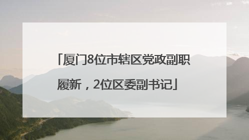 厦门8位市辖区党政副职履新，2位区委副书记