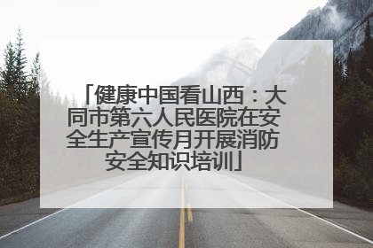 健康中国看山西：大同市第六人民医院在安全生产宣传月开展消防安全知识培训