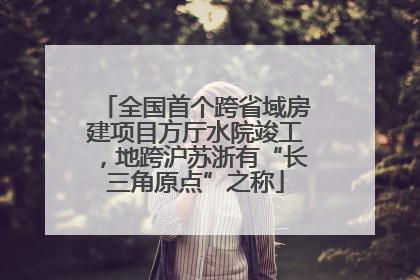 全国首个跨省域房建项目方厅水院竣工，地跨沪苏浙有“长三角原点”之称