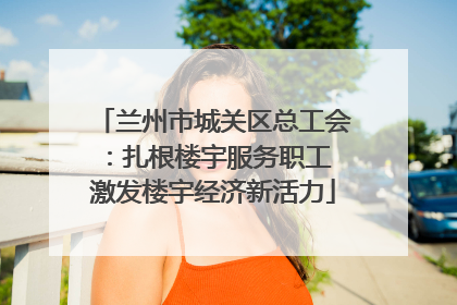 兰州市城关区总工会：扎根楼宇服务职工 激发楼宇经济新活力