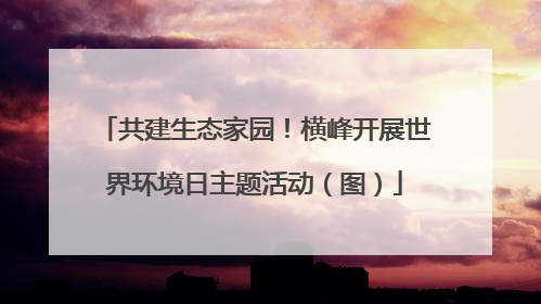 共建生态家园！横峰开展世界环境日主题活动（图）