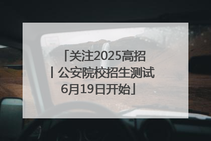 关注2025高招丨公安院校招生测试6月19日开始