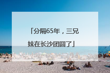 分隔65年，三兄妹在长沙团圆了