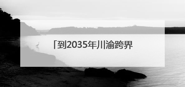 到2035年川渝跨界规模以上流经场镇的河流总体建成幸福河湖