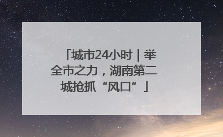 城市24小时｜举全市之力，湖南第二城抢抓“风口”