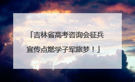吉林省高考咨询会征兵宣传点燃学子军旅梦！