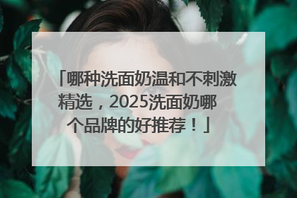 哪种洗面奶温和不刺激精选，2025洗面奶哪个品牌的好推荐！