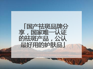 国产祛斑品牌分享，国家唯一认证的祛斑产品，公认最好用的护肤品