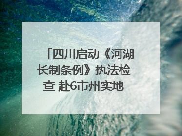 四川启动《河湖长制条例》执法检查 赴6市州实地暗访抽查｜四川人大之声