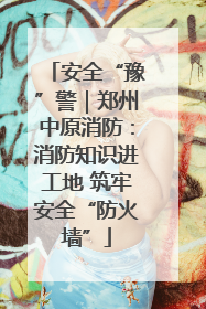 安全“豫”警｜郑州中原消防：消防知识进工地 筑牢安全“防火墙”