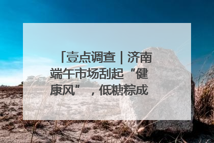 壹点调查｜济南端午市场刮起“健康风”，低糖粽成消费者“新宠”