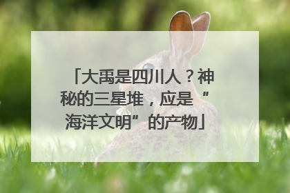 大禹是四川人？神秘的三星堆，应是“海洋文明”的产物