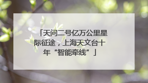 天问二号亿万公里星际征途，上海天文台十年“智能牵线”