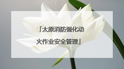 太原消防强化动火作业安全管理