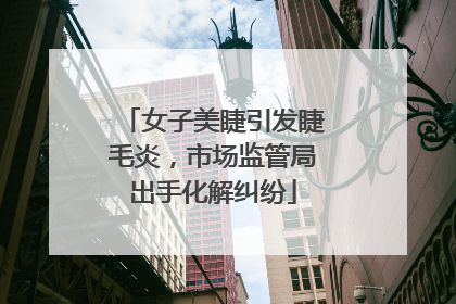 女子美睫引发睫毛炎，市场监管局出手化解纠纷