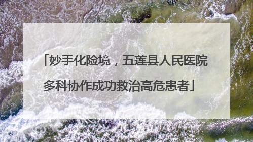 妙手化险境，五莲县人民医院多科协作成功救治高危患者
