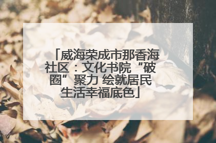 威海荣成市那香海社区：文化书院“破圈”聚力 绘就居民生活幸福底色