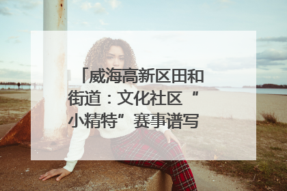 威海高新区田和街道：文化社区“小精特”赛事谱写文化赋能新乐章
