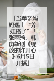 当单亲妈妈遇上“养娃搭子”！张雨绮、韩庚新剧《绽放的许开心》6月5日开播
