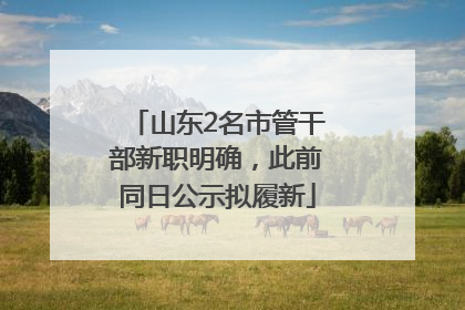 山东2名市管干部新职明确，此前同日公示拟履新