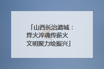 山西长治潞城：烽火淬魂传薪火 文明聚力绘振兴