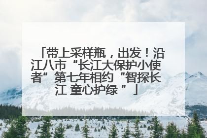 带上采样瓶，出发！沿江八市“长江大保护小使者”第七年相约“智探长江 童心护绿 ”