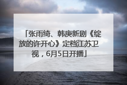 张雨绮、韩庚新剧《绽放的许开心》定档江苏卫视，6月5日开播
