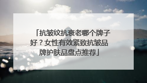 抗皱纹抗衰老哪个牌子好？女性有效紧致抗皱品牌护肤品盘点推荐