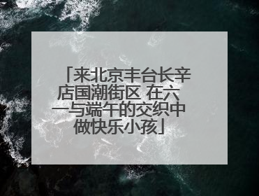 来北京丰台长辛店国潮街区 在六一与端午的交织中做快乐小孩