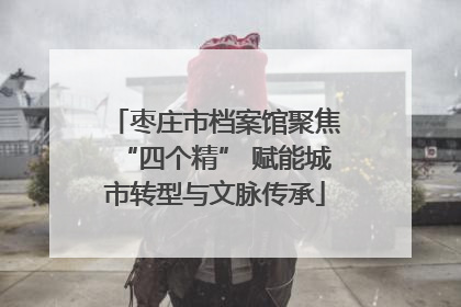 枣庄市档案馆聚焦“四个精” 赋能城市转型与文脉传承