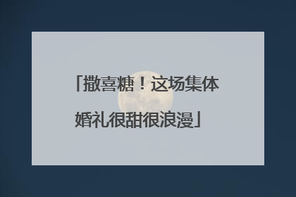 撒喜糖！这场集体婚礼很甜很浪漫