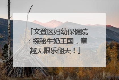 文登区妇幼保健院：探秘牛奶王国，童趣无限乐翻天！