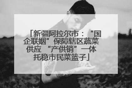 新疆阿拉尔市：“国企联姻”保障辖区蔬菜供应 “产供销”一体托稳市民菜篮子