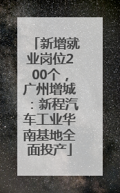 新增就业岗位200个，广州增城：新程汽车工业华南基地全面投产