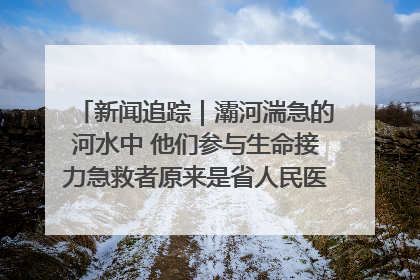 新闻追踪｜灞河湍急的河水中 他们参与生命接力急救者原来是省人民医院00后男护士