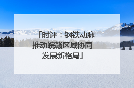 时评：钢铁动脉推动皖赣区域协同发展新格局