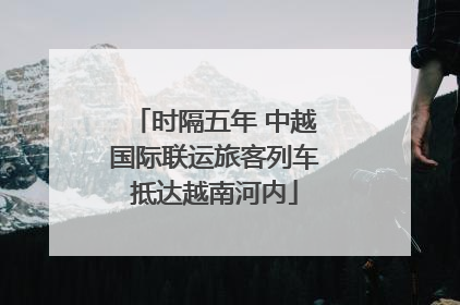 时隔五年 中越国际联运旅客列车抵达越南河内